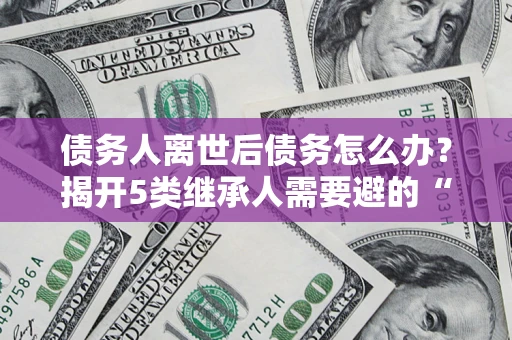 武汉债务人离世后债务怎么办？揭开5类继承人需要避的“坑”