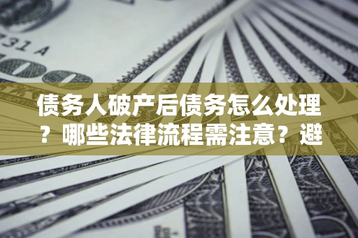 武汉债务人破产后债务怎么处理？哪些法律流程需注意？避免踩坑指南