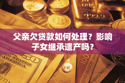 武汉父亲欠贷款如何处理?影响子女继承遗产吗? 武汉父亲欠贷款如何处理?影响子女继承遗产吗?